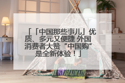 「中国那些事儿」优质、多元又便捷 外国消费者大赞“中国购”是全新体验！