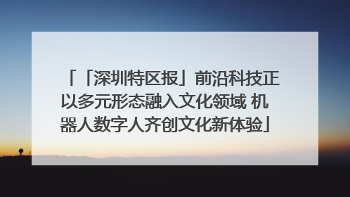 「深圳特区报」前沿科技正以多元形态融入文化领域 机器人数字人齐创文化新体验