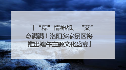 “粽”情神都、“艾”意满满！洛阳多家景区将推出端午主题文化盛宴