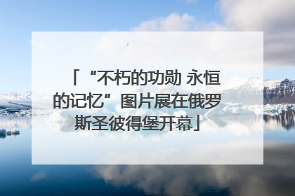 “不朽的功勋 永恒的记忆”图片展在俄罗斯圣彼得堡开幕