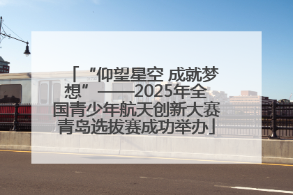 “仰望星空 成就梦想”——2025年全国青少年航天创新大赛青岛选拔赛成功举办