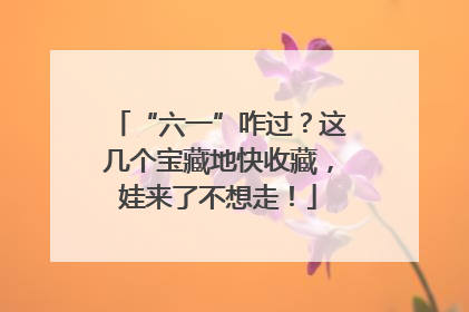 “六一”咋过？这几个宝藏地快收藏，娃来了不想走！