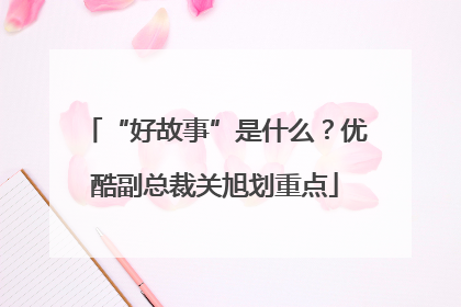 “好故事”是什么?优酷副总裁关旭划重点
