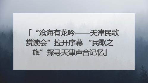 “沧海有龙吟——天津民歌赏读会”拉开序幕 “民歌之旅”探寻天津声音记忆