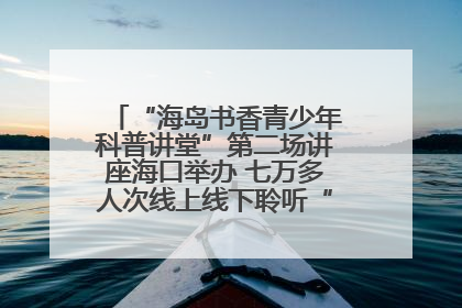 “海岛书香青少年科普讲堂”第二场讲座海口举办 七万多人次线上线下聆听“工匠精神”