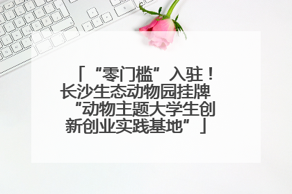 “零门槛”入驻！长沙生态动物园挂牌“动物主题大学生创新创业实践基地”