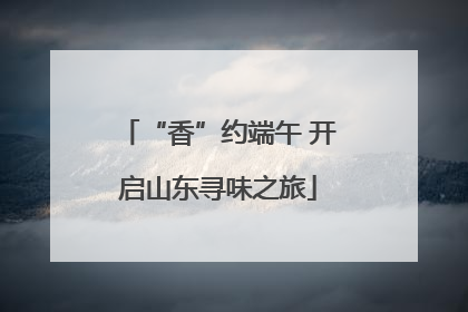 “香”约端午 开启山东寻味之旅