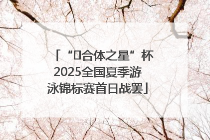 “﻿合体之星”杯2025全国夏季游泳锦标赛首日战罢