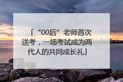 “00后”老师首次送考，一场考试成为两代人的共同成长礼