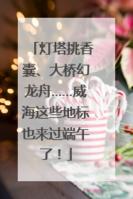灯塔挑香囊、大桥幻龙舟……威海这些地标也来过端午了！
