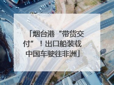烟台港“带货交付”！出口船装载中国车驶往非洲