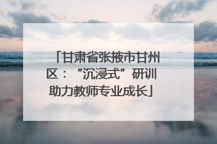 甘肃省张掖市甘州区：“沉浸式”研训助力教师专业成长