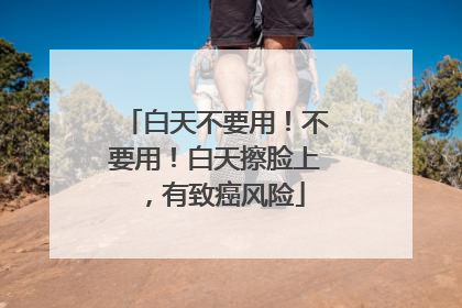 白天不要用！不要用！白天擦脸上，有致癌风险