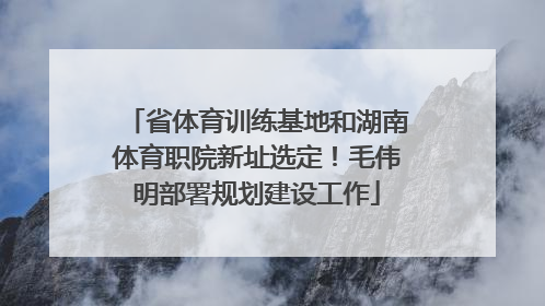 省体育训练基地和湖南体育职院新址选定！毛伟明部署规划建设工作