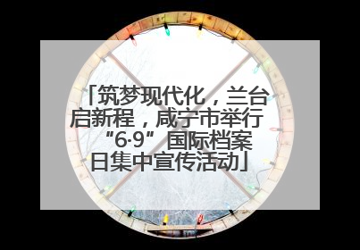 筑梦现代化，兰台启新程，咸宁市举行“6·9”国际档案日集中宣传活动