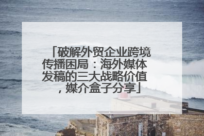 破解外贸企业跨境传播困局：海外媒体发稿的三大战略价值，媒介盒子分享
