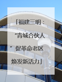 福建三明：“青城合伙人”促革命老区焕发新活力