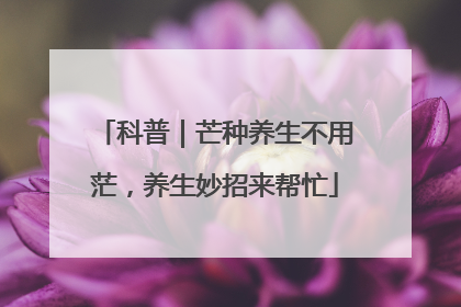 科普｜芒种养生不用茫，养生妙招来帮忙