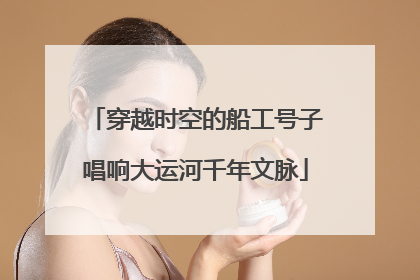 穿越时空的船工号子唱响大运河千年文脉