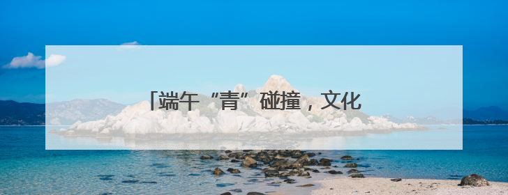 端午“青”碰撞，文化“Young”起来