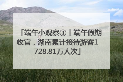 端午小观察③丨端午假期收官，湖南累计接待游客1728.81万人次