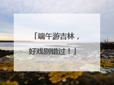 端午游吉林，好戏别错过！