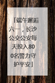 端午邂逅六一，长沙公交公安每天投入800名警力守护平安