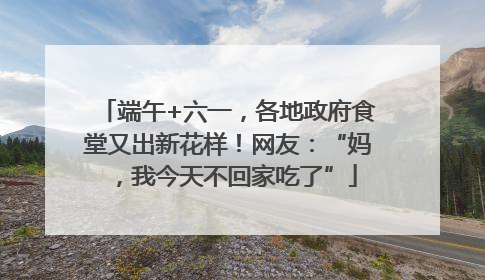 端午+六一，各地政府食堂又出新花样！网友：“妈，我今天不回家吃了”