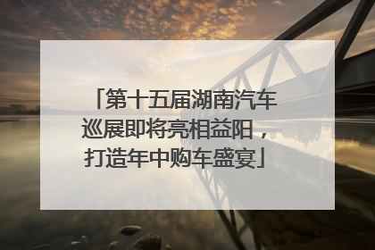 第十五届湖南汽车巡展即将亮相益阳，打造年中购车盛宴