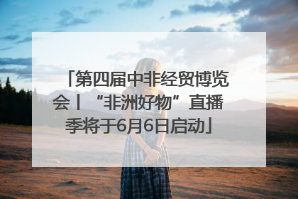 第四届中非经贸博览会丨“非洲好物”直播季将于6月6日启动