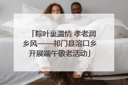 粽叶裹温情 孝老润乡风——祁门县溶口乡开展端午敬老活动