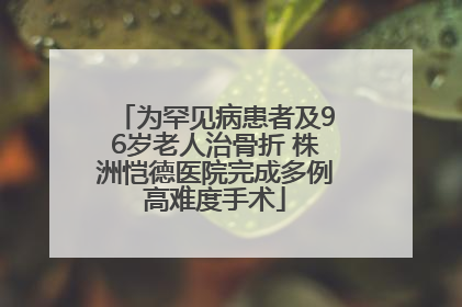 为罕见病患者及96岁老人治骨折 株洲恺德医院完成多例高难度手术
