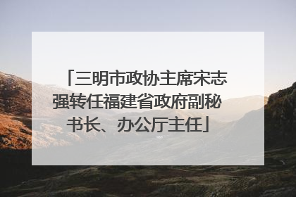 三明市政协主席宋志强转任福建省政府副秘书长、办公厅主任