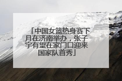 中国女篮热身赛下月在济南举办，张子宇有望在家门口迎来国家队首秀