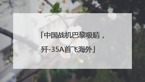 中国战机巴黎吸睛，歼-35A首飞海外
