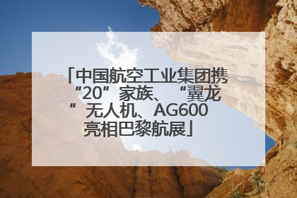 中国航空工业集团携“20”家族、“翼龙”无人机、AG600亮相巴黎航展