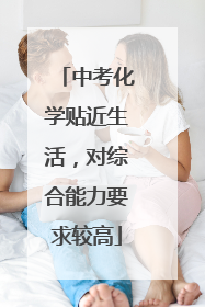 中考化学贴近生活，对综合能力要求较高
