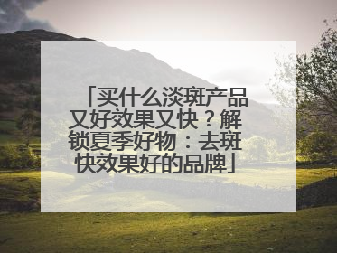 买什么淡斑产品又好效果又快？解锁夏季好物：去斑快效果好的品牌