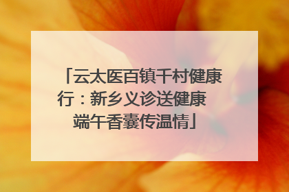 云太医百镇千村健康行：新乡义诊送健康 端午香囊传温情