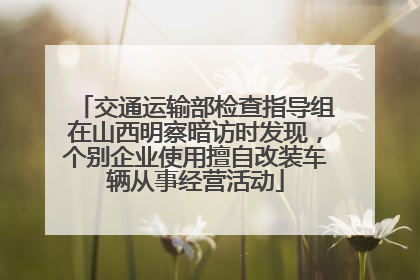 交通运输部检查指导组在山西明察暗访时发现，个别企业使用擅自改装车辆从事经营活动