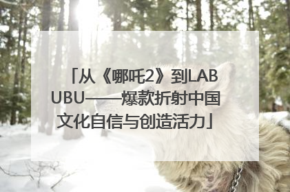 从《哪吒2》到LABUBU——爆款折射中国文化自信与创造活力