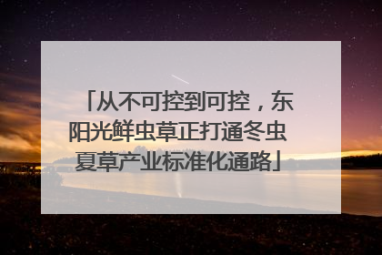 从不可控到可控，东阳光鲜虫草正打通冬虫夏草产业标准化通路