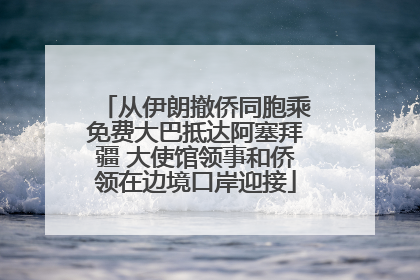 从伊朗撤侨同胞乘免费大巴抵达阿塞拜疆 大使馆领事和侨领在边境口岸迎接