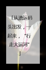 从漕运码头出发，一起来，“行走大运河”