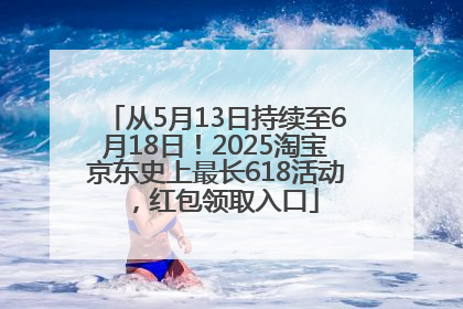 从5月13日持续至6月18日！2025淘宝京东史上最长618活动，红包领取入口