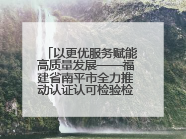 以更优服务赋能高质量发展——福建省南平市全力推动认证认可检验检测工作