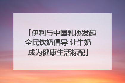 伊利与中国乳协发起全民饮奶倡导 让牛奶成为健康生活标配
