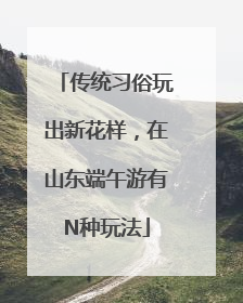 传统习俗玩出新花样，在山东端午游有N种玩法
