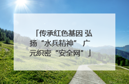 传承红色基因 弘扬“水兵精神” 广元织密“安全网”