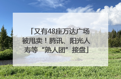 又有48座万达广场被甩卖！腾讯、阳光人寿等“熟人团”接盘